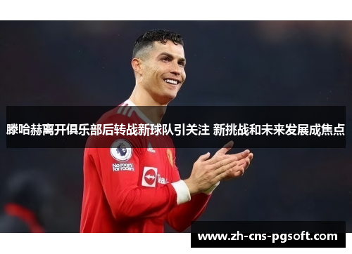 滕哈赫离开俱乐部后转战新球队引关注 新挑战和未来发展成焦点