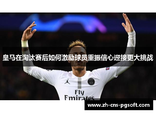 皇马在淘汰赛后如何激励球员重振信心迎接更大挑战